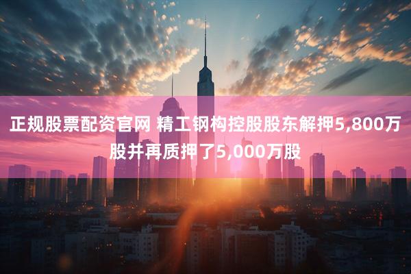 正规股票配资官网 精工钢构控股股东解押5,800万股并再质押了5,000万股