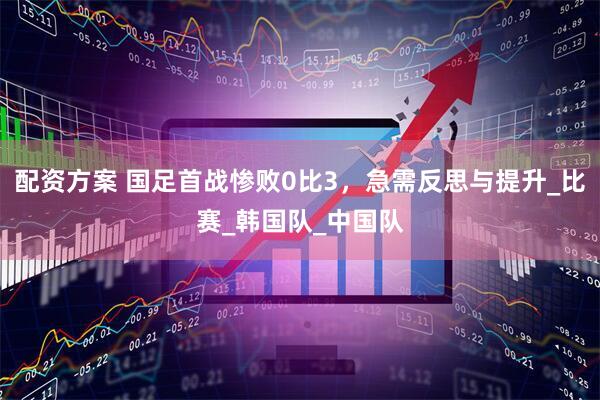 配资方案 国足首战惨败0比3，急需反思与提升_比赛_韩国队_中国队