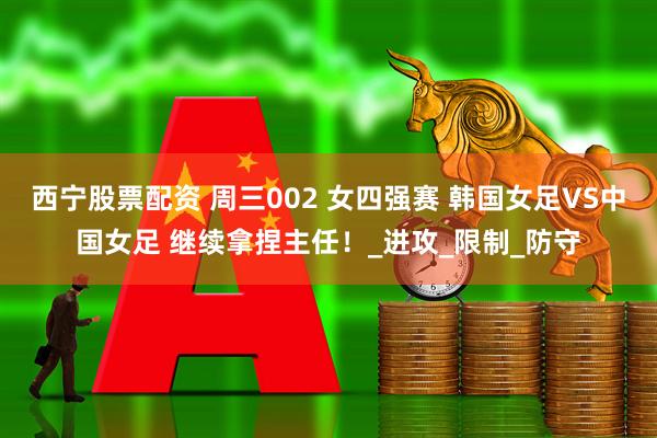 西宁股票配资 周三002 女四强赛 韩国女足VS中国女足 继续拿捏主任！_进攻_限制_防守
