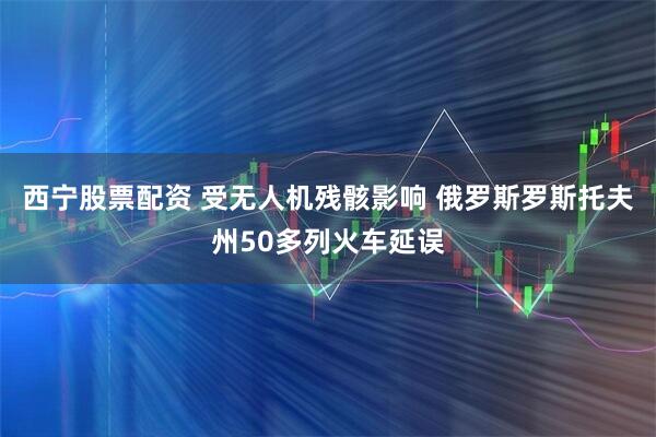西宁股票配资 受无人机残骸影响 俄罗斯罗斯托夫州50多列火车延误