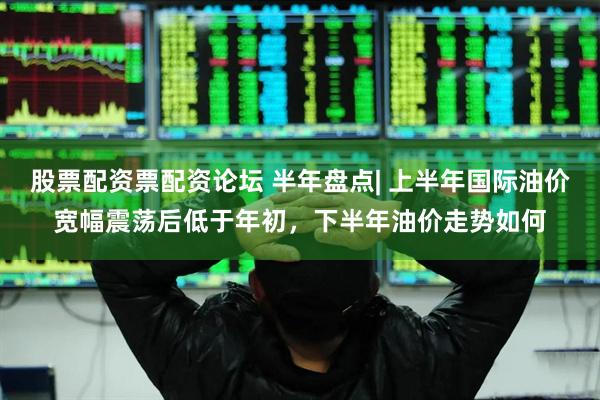 股票配资票配资论坛 半年盘点| 上半年国际油价宽幅震荡后低于年初，下半年油价走势如何