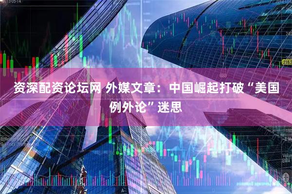 资深配资论坛网 外媒文章：中国崛起打破“美国例外论”迷思