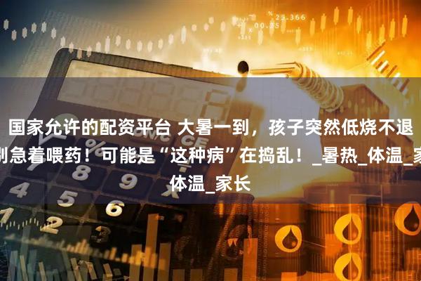 国家允许的配资平台 大暑一到，孩子突然低烧不退？别急着喂药！可能是“这种病”在捣乱！_暑热_体温_家长