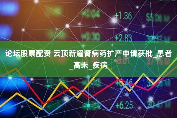 论坛股票配资 云顶新耀肾病药扩产申请获批_患者_高未_疾病