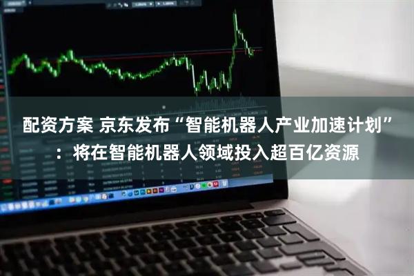 配资方案 京东发布“智能机器人产业加速计划”：将在智能机器人领域投入超百亿资源