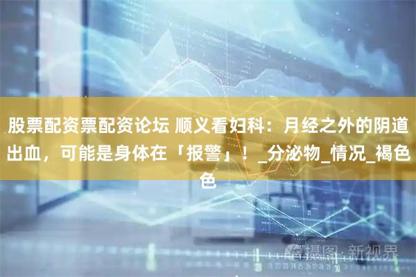 股票配资票配资论坛 顺义看妇科：月经之外的阴道出血，可能是身体在「报警」！_分泌物_情况_褐色