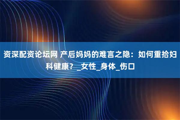 资深配资论坛网 产后妈妈的难言之隐：如何重拾妇科健康？_女性_身体_伤口