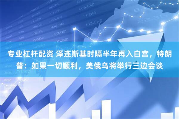 专业杠杆配资 泽连斯基时隔半年再入白宫，特朗普：如果一切顺利，美俄乌将举行三边会谈