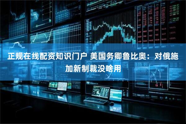 正规在线配资知识门户 美国务卿鲁比奥：对俄施加新制裁没啥用
