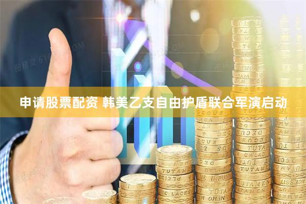 申请股票配资 韩美乙支自由护盾联合军演启动