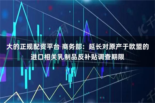大的正规配资平台 商务部：延长对原产于欧盟的进口相关乳制品反补贴调查期限