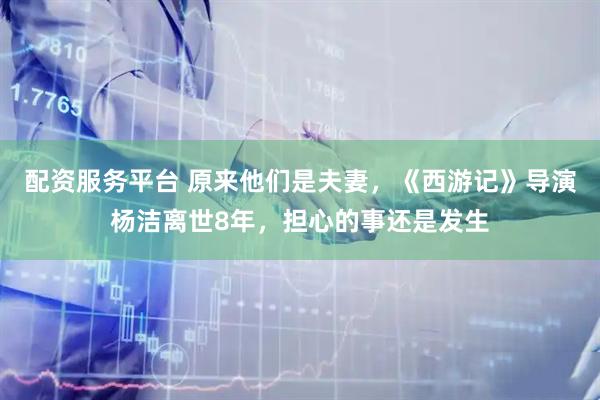 配资服务平台 原来他们是夫妻，《西游记》导演杨洁离世8年，担心的事还是发生