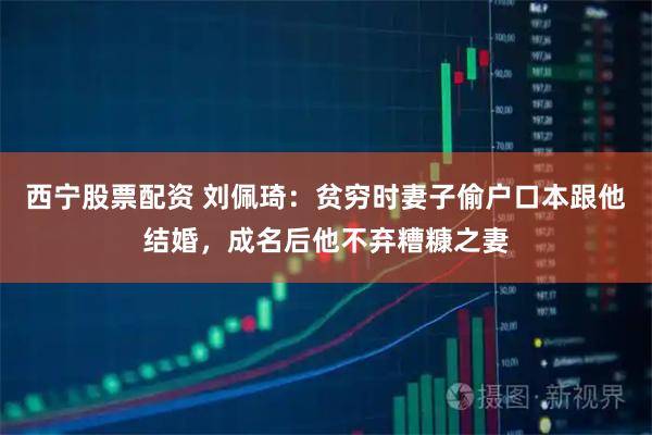 西宁股票配资 刘佩琦：贫穷时妻子偷户口本跟他结婚，成名后他不弃糟糠之妻