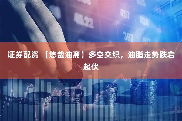 证券配资 【悠哉油斋】多空交织，油脂走势跌宕起伏