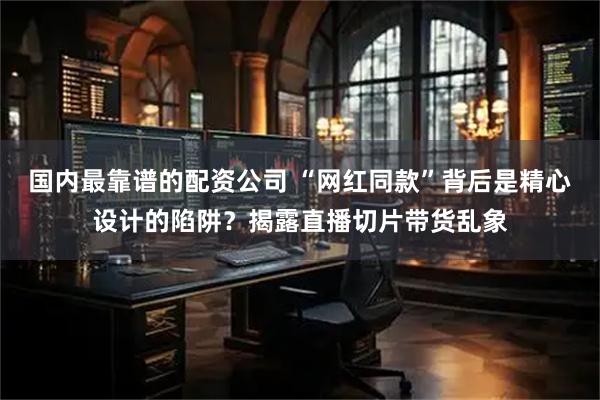 国内最靠谱的配资公司 “网红同款”背后是精心设计的陷阱?揭露直播切片带货乱象
