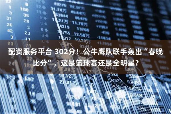 配资服务平台 302分！公牛鹰队联手轰出“春晚比分”，这是篮球赛还是全明星？