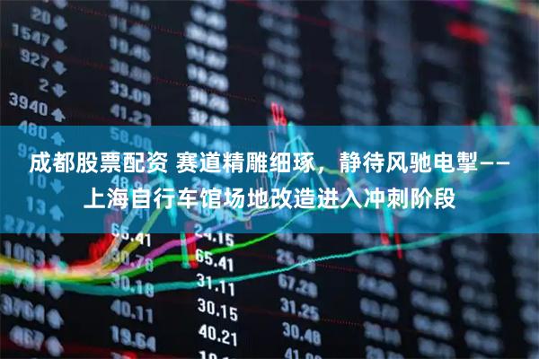成都股票配资 赛道精雕细琢，静待风驰电掣——上海自行车馆场地改造进入冲刺阶段