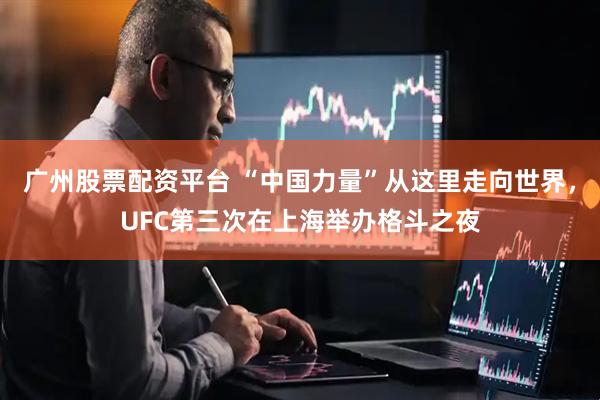 广州股票配资平台 “中国力量”从这里走向世界，UFC第三次在上海举办格斗之夜